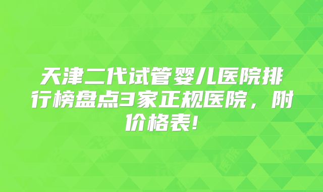 天津二代试管婴儿医院排行榜盘点3家正规医院，附价格表!