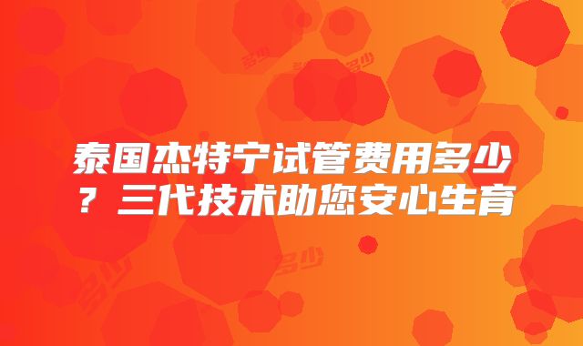 泰国杰特宁试管费用多少?三代技术助您安心生育