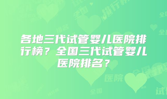 各地三代试管婴儿医院排行榜？全国三代试管婴儿医院排名？