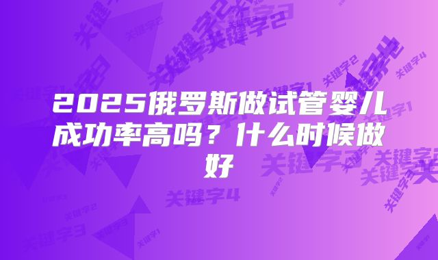 2025俄罗斯做试管婴儿成功率高吗？什么时候做好