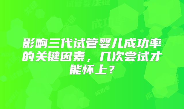 影响三代试管婴儿成功率的关键因素，几次尝试才能怀上？