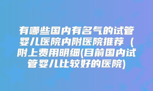 有哪些国内有名气的试管婴儿医院内附医院推荐（附上费用明细(目前国内试管婴儿比较好的医院)