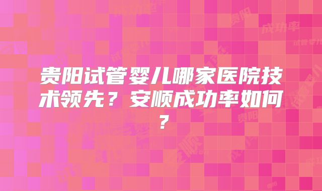 贵阳试管婴儿哪家医院技术领先？安顺成功率如何？