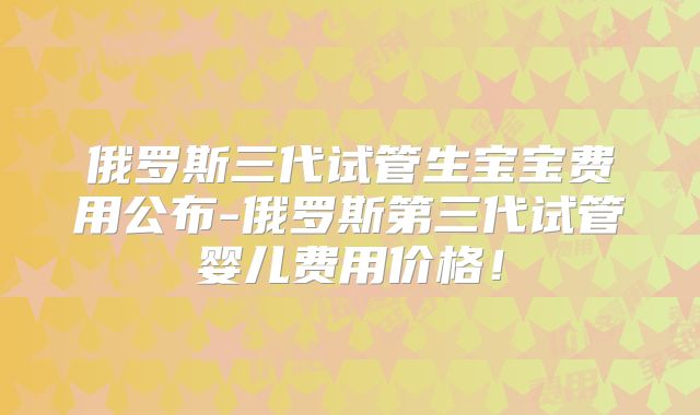 俄罗斯三代试管生宝宝费用公布-俄罗斯第三代试管婴儿费用价格！