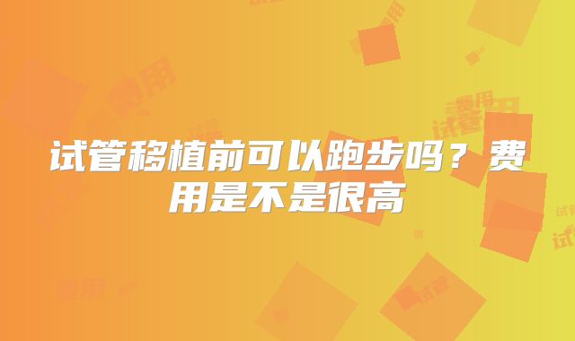 试管移植前可以跑步吗？费用是不是很高