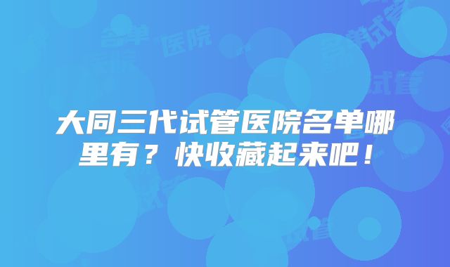 大同三代试管医院名单哪里有？快收藏起来吧！