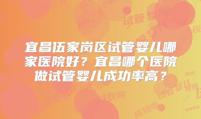 宜昌伍家岗区试管婴儿哪家医院好？宜昌哪个医院做试管婴儿成功率高？