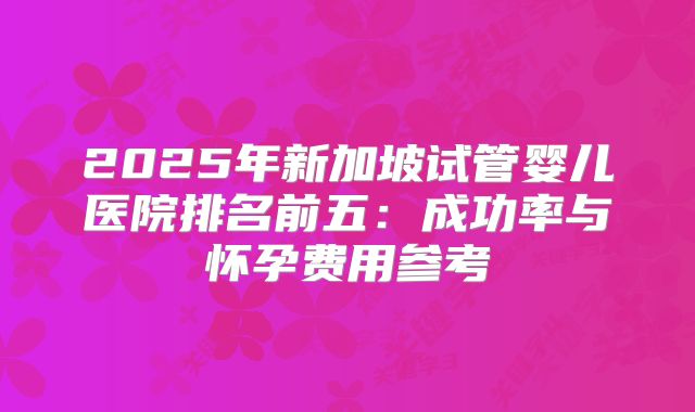 2025年新加坡试管婴儿医院排名前五:成功率与怀孕费用参考