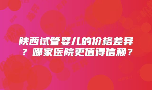 陕西试管婴儿的价格差异？哪家医院更值得信赖？