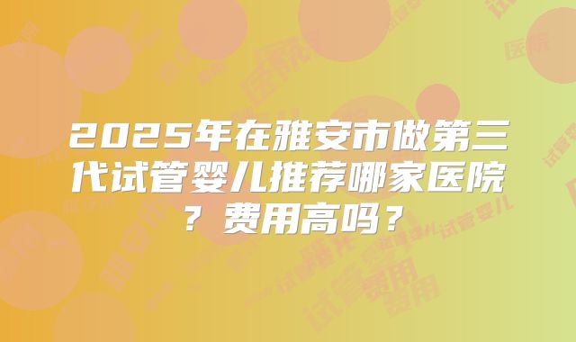 2025年在雅安市做第三代试管婴儿推荐哪家医院？费用高吗？