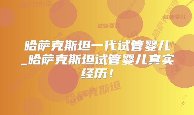哈萨克斯坦一代试管婴儿_哈萨克斯坦试管婴儿真实经历！