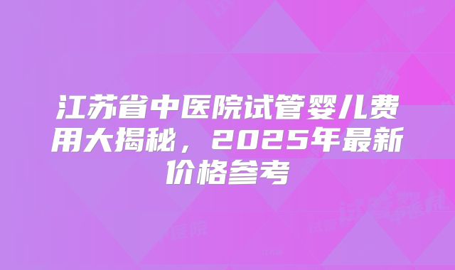 江苏省中医院试管婴儿费用大揭秘,2025年最新价格参考