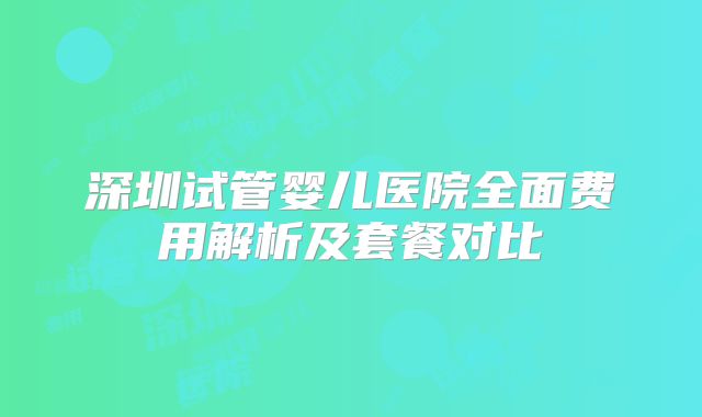 深圳试管婴儿医院全面费用解析及套餐对比