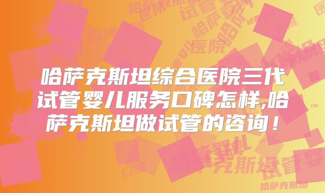 哈萨克斯坦综合医院三代试管婴儿服务口碑怎样,哈萨克斯坦做试管的咨询！