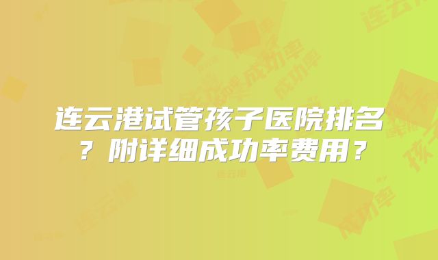 连云港试管孩子医院排名?附详细成功率费用?