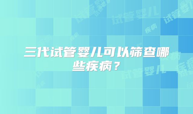 三代试管婴儿可以筛查哪些疾病？