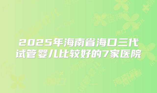 2025年海南省海口三代试管婴儿比较好的7家医院