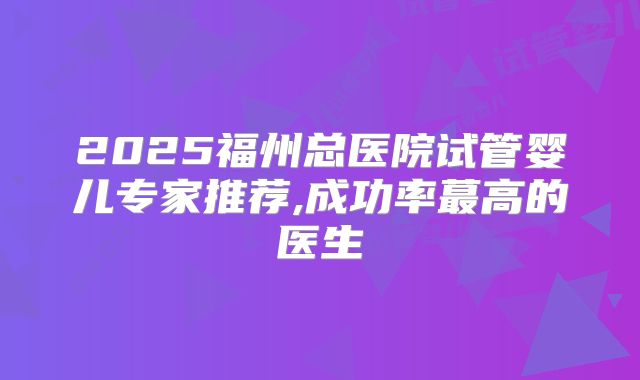 2025福州总医院试管婴儿专家推荐,成功率蕞高的医生