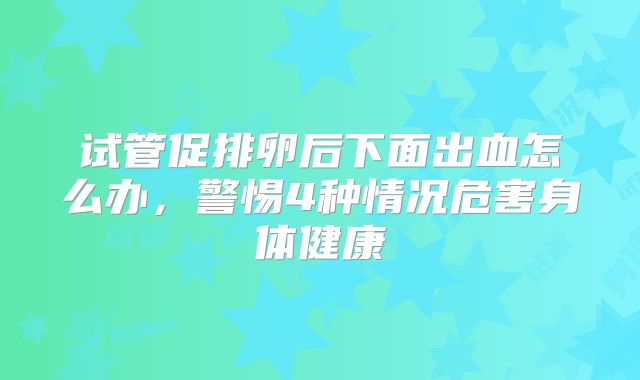 试管促排卵后下面出血怎么办，警惕4种情况危害身体健康