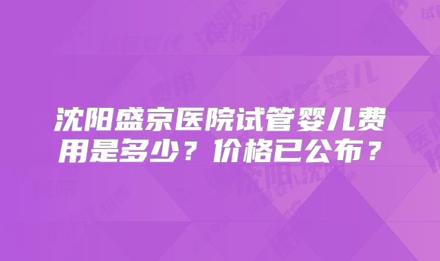 沈阳盛京医院试管婴儿费用是多少？价格已公布？