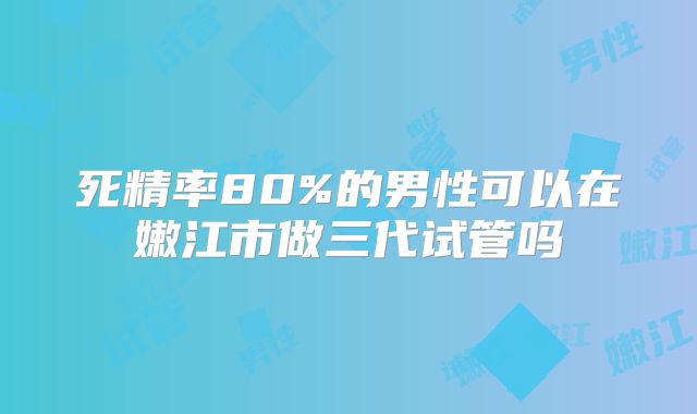 死精率80%的男性可以在嫩江市做三代试管吗
