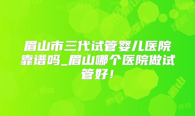 眉山市三代试管婴儿医院靠谱吗_眉山哪个医院做试管好！