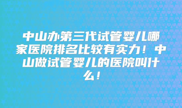 中山办第三代试管婴儿哪家医院排名比较有实力！中山做试管婴儿的医院叫什么！