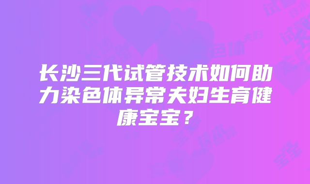 长沙三代试管技术如何助力染色体异常夫妇生育健康宝宝？