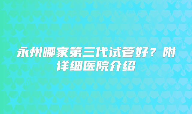 永州哪家第三代试管好？附详细医院介绍