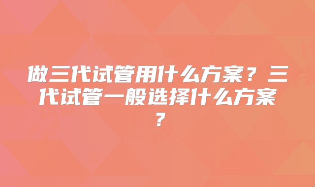 做三代试管用什么方案?三代试管一般选择什么方案?