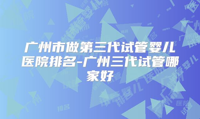 广州市做第三代试管婴儿医院排名-广州三代试管哪家好