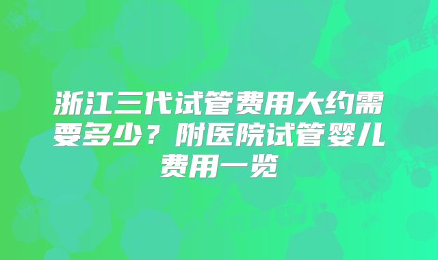 浙江三代试管费用大约需要多少？附医院试管婴儿费用一览