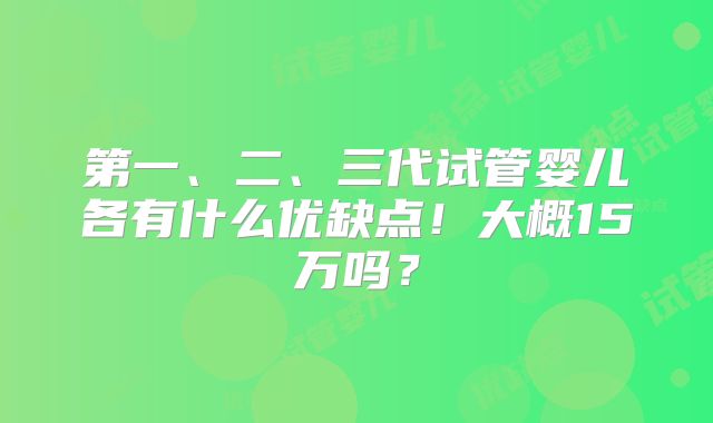 第一、二、三代试管婴儿各有什么优缺点!大概15万吗?