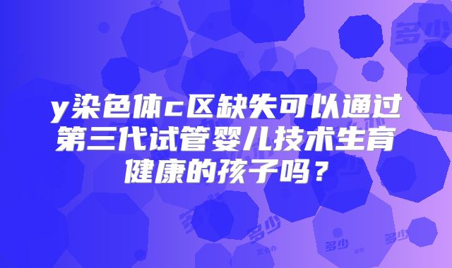 y染色体c区缺失可以通过第三代试管婴儿技术生育健康的孩子吗？
