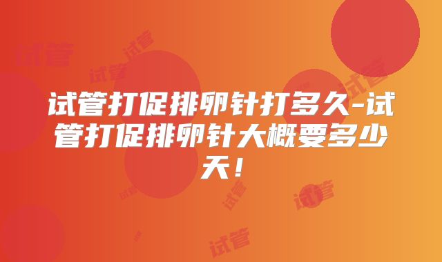 试管打促排卵针打多久-试管打促排卵针大概要多少天！