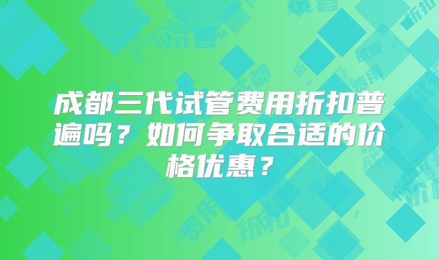 成都三代试管费用折扣普遍吗？如何争取合适的价格优惠？