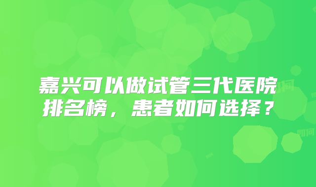嘉兴可以做试管三代医院排名榜，患者如何选择？
