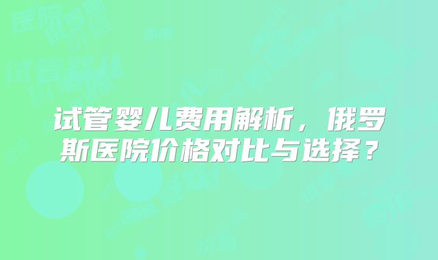试管婴儿费用解析，俄罗斯医院价格对比与选择？