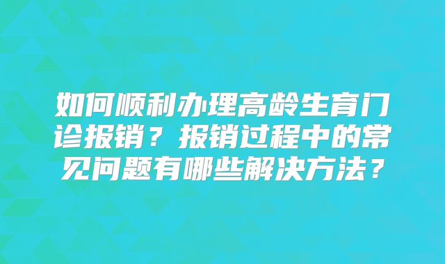 如何顺利办理高龄生育门诊报销?报销过程中的常见问题有哪些解决方法?