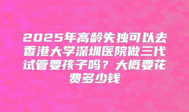 2025年高龄失独可以去香港大学深圳医院做三代试管要孩子吗？大概要花费多少钱
