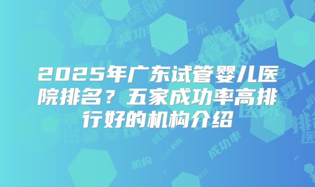 2025年广东试管婴儿医院排名？五家成功率高排行好的机构介绍