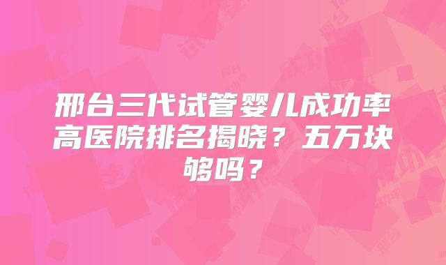 邢台三代试管婴儿成功率高医院排名揭晓？五万块够吗？