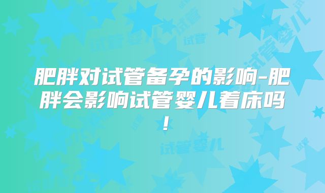肥胖对试管备孕的影响-肥胖会影响试管婴儿着床吗！