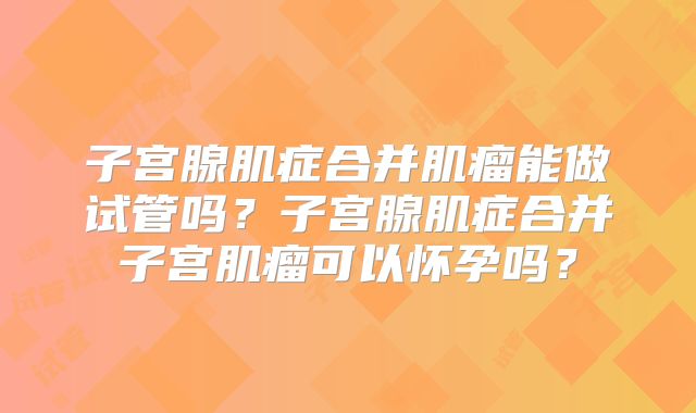 子宫腺肌症合并肌瘤能做试管吗？子宫腺肌症合并子宫肌瘤可以怀孕吗？