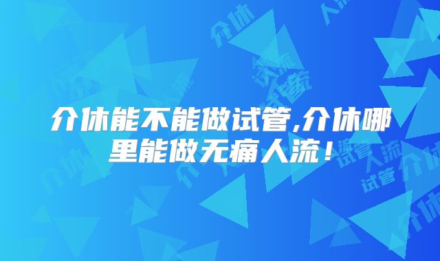 介休能不能做试管,介休哪里能做无痛人流！
