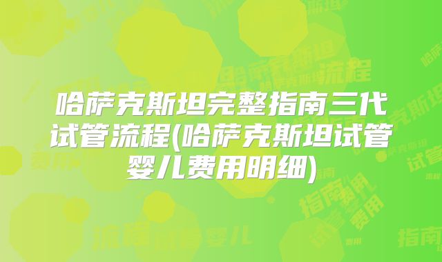 哈萨克斯坦完整指南三代试管流程(哈萨克斯坦试管婴儿费用明细)