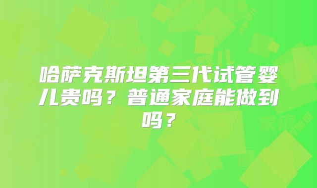 哈萨克斯坦第三代试管婴儿贵吗？普通家庭能做到吗？