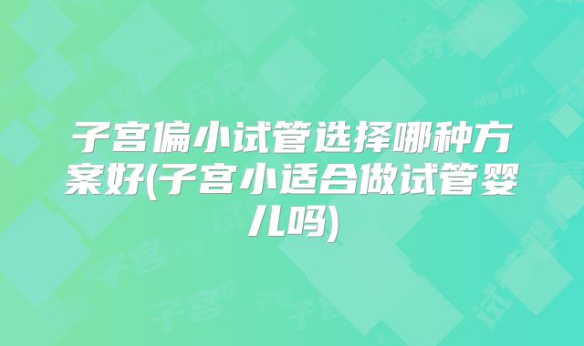 子宫偏小试管选择哪种方案好(子宫小适合做试管婴儿吗)
