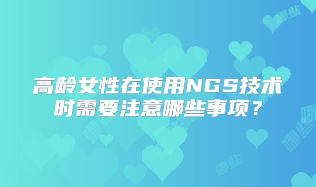 高龄女性在使用NGS技术时需要注意哪些事项？