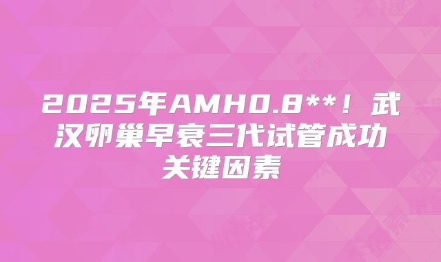 2025年AMH0.8**！武汉卵巢早衰三代试管成功关键因素
